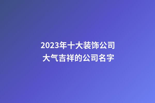 2023年十大装饰公司 大气吉祥的公司名字